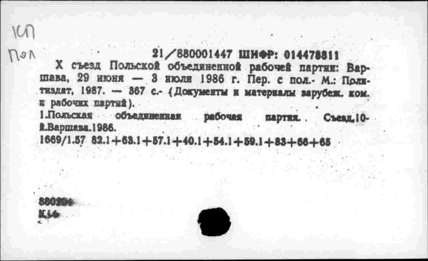 ﻿\0П	.
VV9|\	21/880001447 ШИФР: 014471811
X съезд Польской объединенной рабочей партии: Вар* шава, 29 июня — 3 июля 1986 г. Пер. с пол.- М.: Про-тиадат, 1987. — 867 с.- (Документы и материалы аарубеж. ком. к рабочих партий).
1 .Подыхая объединенная рабочая партия. . СъеадДО* ЬВаршава.1986.	.	.
1669/1.8? 82.1+68.1+87.1+40.1+54.1+59.1+83+86+85
88028»
< •